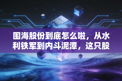 围海股份到底怎么啦,从水利铁军到内斗泥潭,这只股还能翻身吗?