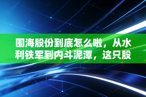 围海股份到底怎么啦,从水利铁军到内斗泥潭,这只股还能翻身吗?