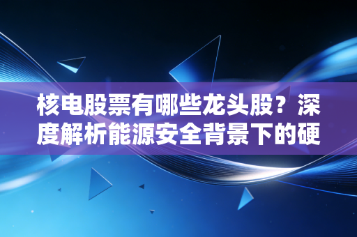 核电股票有哪些龙头股？深度解析能源安全背景下的硬核投资机会