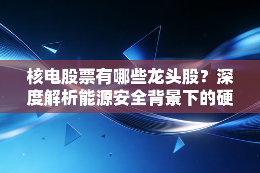 核电股票有哪些龙头股？深度解析能源安全背景下的硬核投资机会