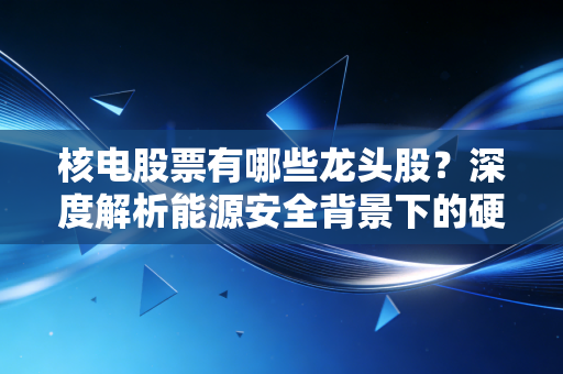 核电股票有哪些龙头股？深度解析能源安全背景下的硬核投资机会