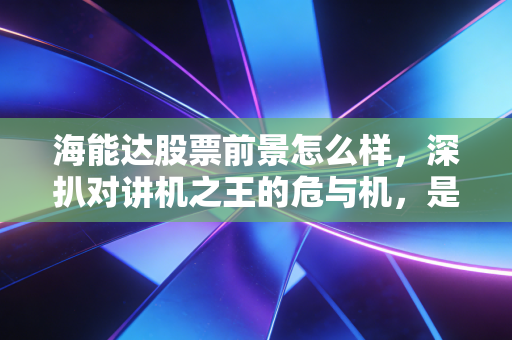 海能达股票前景怎么样，深扒对讲机之王的危与机，是困境反转还是价值陷阱？