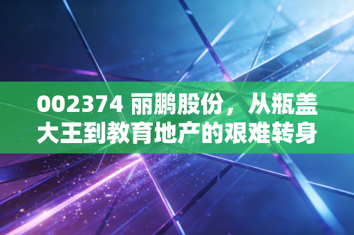 002374 丽鹏股份，从瓶盖大王到教育地产的艰难转身，这场换血手术到底值不值得？