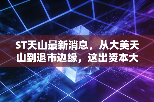 ST天山最新消息，从大美天山到退市边缘，这出资本大戏到底还要演多久？