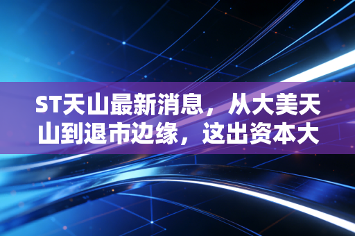 ST天山最新消息，从大美天山到退市边缘，这出资本大戏到底还要演多久？