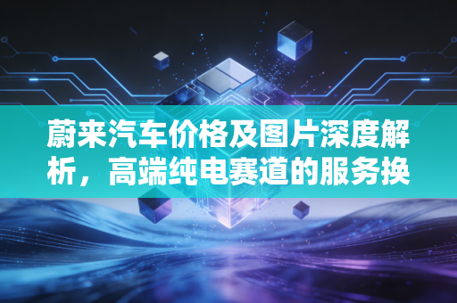 蔚来汽车价格及图片深度解析，高端纯电赛道的服务换价格逻辑能否撑起千亿市值？