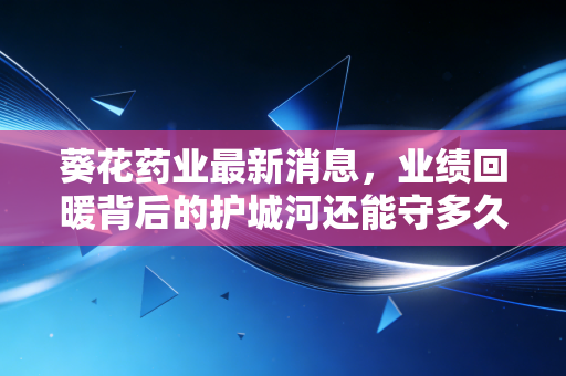 葵花药业最新消息,业绩回暖背后的护城河还能守多久?深度解析这家国民药企的守成与破局