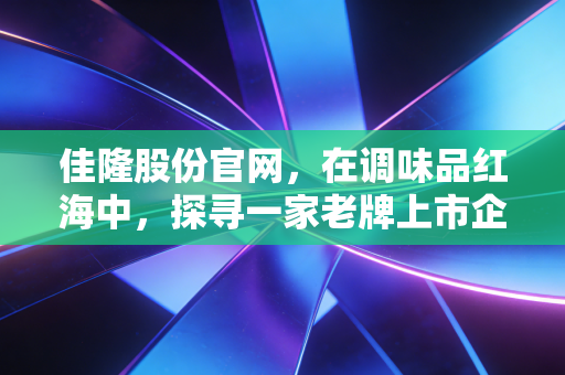 佳隆股份官网，在调味品红海中，探寻一家老牌上市企业的味道与未来
