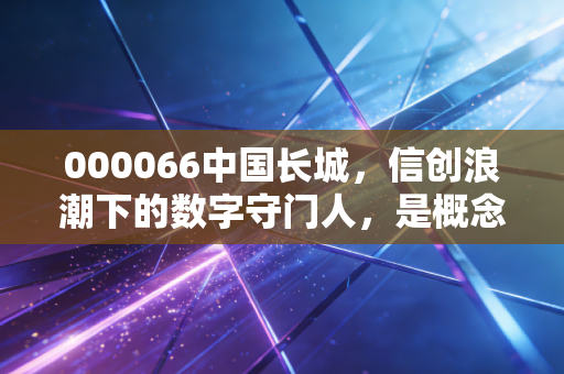 000066中国长城，信创浪潮下的数字守门人，是概念炒作还是硬核价值？