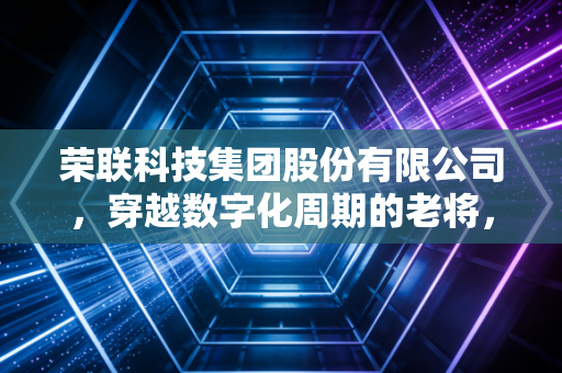 荣联科技集团股份有限公司,穿越数字化周期的老将,能否在AI浪潮中重塑价值?