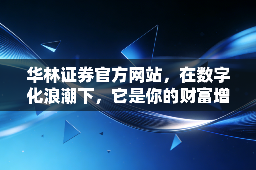 华林证券官方网站,在数字化浪潮下,它是你的财富增值入口还是信息孤岛?——深度体验与行业观察