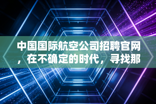 中国国际航空公司招聘官网，在不确定的时代，寻找那只金饭碗的真正重量