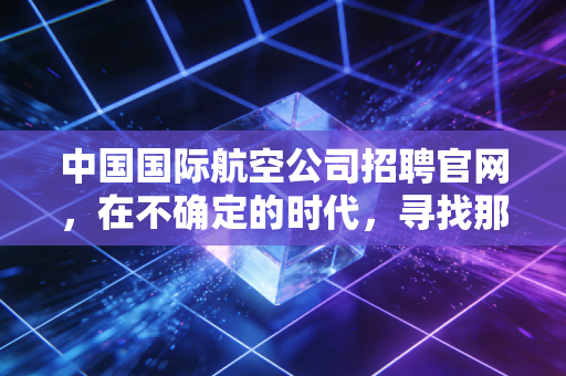 中国国际航空公司招聘官网,在不确定的时代,寻找那只金饭碗的真正重量