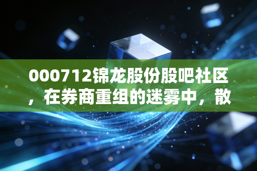 000712锦龙股份股吧社区，在券商重组的迷雾中，散户们的一场信仰与博弈的漫长拉锯战
