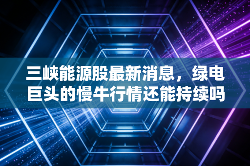 三峡能源股最新消息,绿电巨头的慢牛行情还能持续吗?深度解析与投资思考