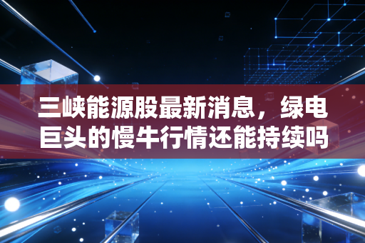 三峡能源股最新消息,绿电巨头的慢牛行情还能持续吗?深度解析与投资思考