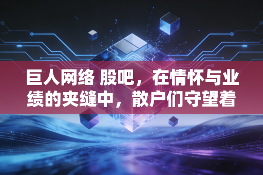巨人网络 股吧，在情怀与业绩的夹缝中，散户们守望着史玉柱的AI翻身仗