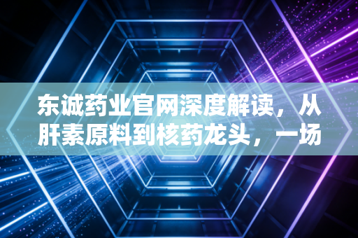 东诚药业官网深度解读，从肝素原料到核药龙头，一场关乎生死的华丽转身