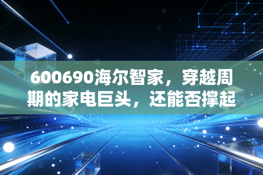 600690海尔智家,穿越周期的家电巨头,还能否撑起我们的财富梦想?