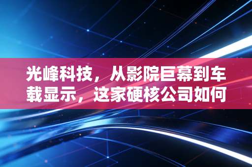 光峰科技，从影院巨幕到车载显示，这家硬核公司如何点亮我们的视觉未来？