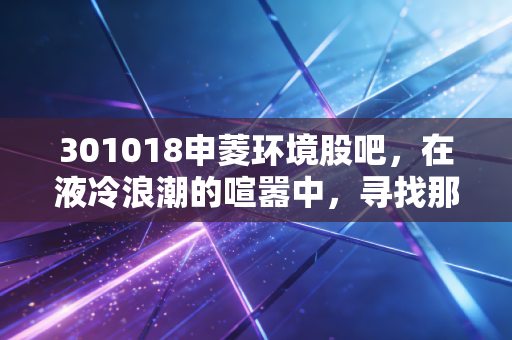 301018申菱环境股吧，在液冷浪潮的喧嚣中，寻找那份穿越周期的定力