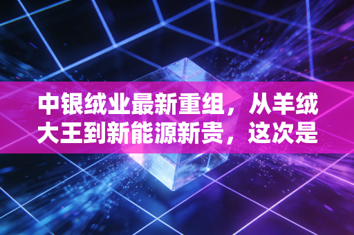 中银绒业最新重组，从羊绒大王到新能源新贵，这次是绝地反击还是最后的狂欢？
