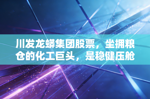 川发龙蟒集团股票,坐拥粮仓的化工巨头,是稳健压舱石还是潜伏的爆发点?