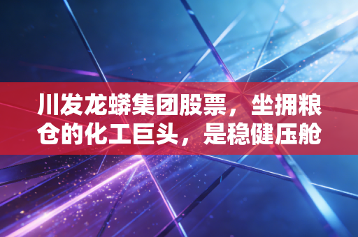 川发龙蟒集团股票，坐拥粮仓的化工巨头，是稳健压舱石还是潜伏的爆发点？