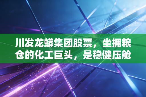 川发龙蟒集团股票,坐拥粮仓的化工巨头,是稳健压舱石还是潜伏的爆发点?