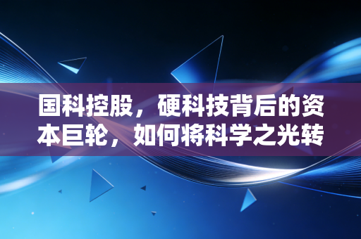 国科控股,硬科技背后的资本巨轮,如何将科学之光转化为产业之火?