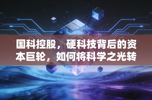 国科控股,硬科技背后的资本巨轮,如何将科学之光转化为产业之火?