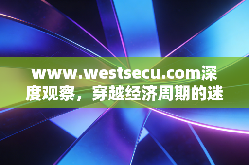 www.westsecu.com深度观察,穿越经济周期的迷雾,普通人如何构建反脆弱的财富护城河?