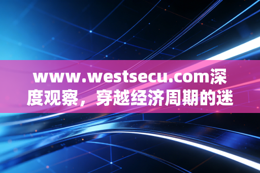 www.westsecu.com深度观察,穿越经济周期的迷雾,普通人如何构建反脆弱的财富护城河?
