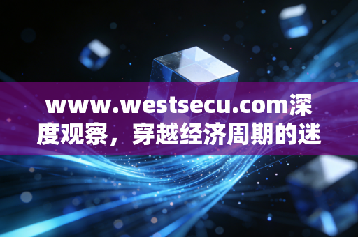 www.westsecu.com深度观察,穿越经济周期的迷雾,普通人如何构建反脆弱的财富护城河?