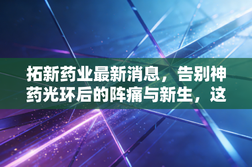拓新药业最新消息，告别神药光环后的阵痛与新生，这家核苷酸龙头还能打吗？