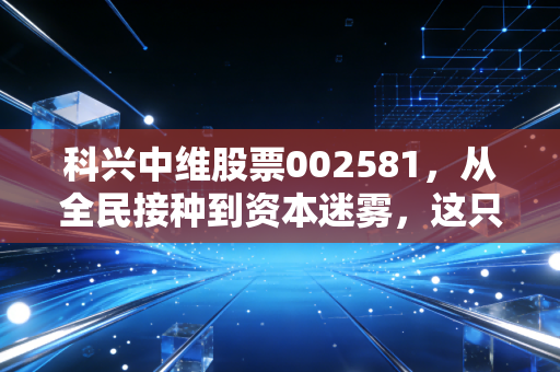 科兴中维股票002581,从全民接种到资本迷雾,这只疫苗概念股到底经历了什么?