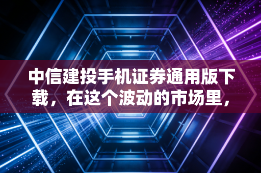 中信建投手机证券通用版下载，在这个波动的市场里，你需要一把靠谱的交易利器