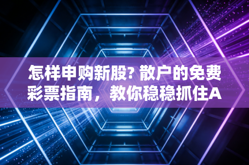 怎样申购新股? 散户的免费彩票指南,教你稳稳抓住A股的造富机会