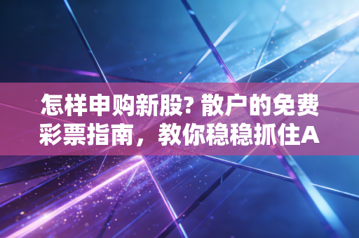 怎样申购新股? 散户的免费彩票指南,教你稳稳抓住A股的造富机会