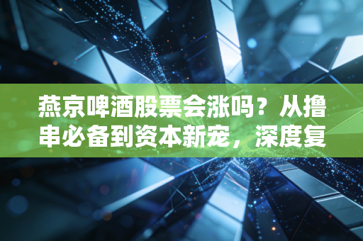 燕京啤酒股票会涨吗？从撸串必备到资本新宠，深度复盘这只老牌国企的翻身仗