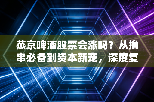 燕京啤酒股票会涨吗？从撸串必备到资本新宠，深度复盘这只老牌国企的翻身仗