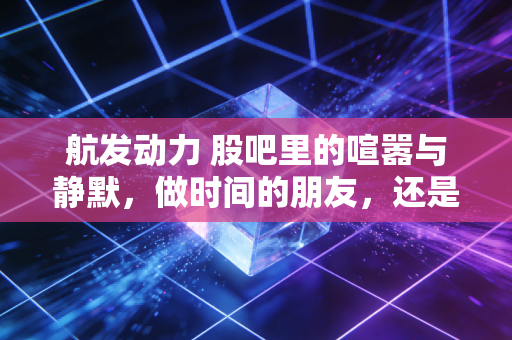 航发动力 股吧里的喧嚣与静默，做时间的朋友，还是做情绪的囚徒？