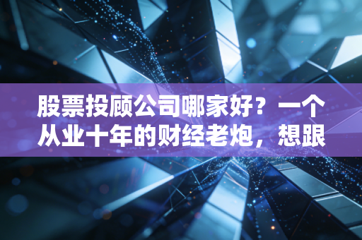 股票投顾公司哪家好？一个从业十年的财经老炮，想跟你聊聊掏心窝子的大实话