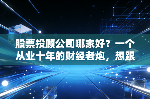 股票投顾公司哪家好？一个从业十年的财经老炮，想跟你聊聊掏心窝子的大实话