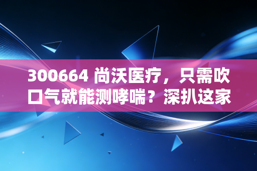 300664 尚沃医疗，只需吹口气就能测哮喘？深扒这家呼吸慢病管理隐形冠军的投资逻辑