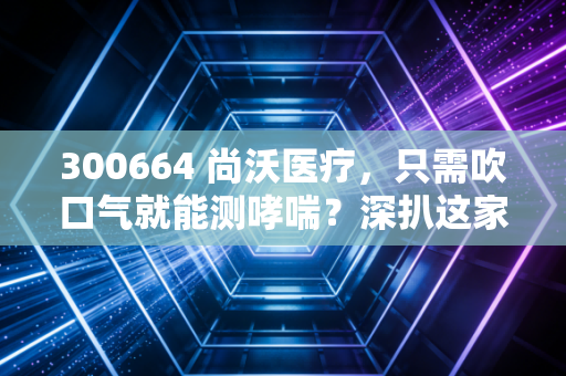 300664 尚沃医疗，只需吹口气就能测哮喘？深扒这家呼吸慢病管理隐形冠军的投资逻辑