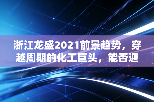 浙江龙盛2021前景趋势，穿越周期的化工巨头，能否迎来戴维斯双击？