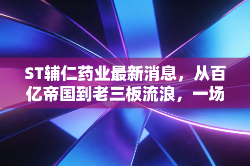 ST辅仁药业最新消息，从百亿帝国到老三板流浪，一场关于贪婪与代价的残酷复盘