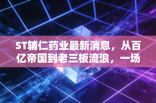 ST辅仁药业最新消息，从百亿帝国到老三板流浪，一场关于贪婪与代价的残酷复盘