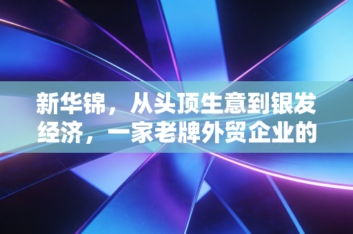 新华锦，从头顶生意到银发经济，一家老牌外贸企业的转型突围战